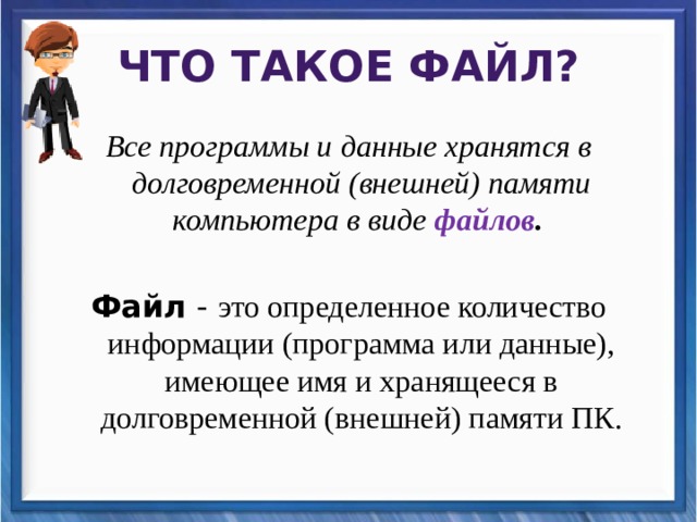Что такое файл? Все программы и данные хранятся в долговременной (внешней) памяти компьютера в виде файлов .  Файл - это определенное количество информации (программа или данные), имеющее имя и хранящееся в долговременной (внешней) памяти ПК. 