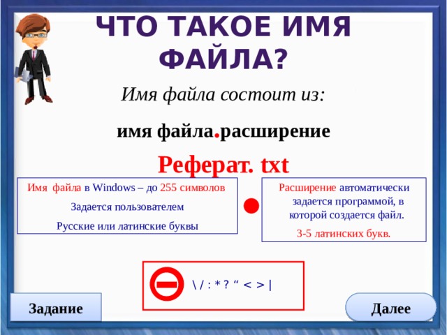 Что такое имя файла? Имя файла состоит из: имя файла . расширение Реферат. txt    Имя файла в Windows – до 255 символов Расширение автоматически задается программой, в которой создается файл. 3-5 латинских букв. Задается пользователем Русские или латинские буквы \ / : * ? “  | Задание Далее 