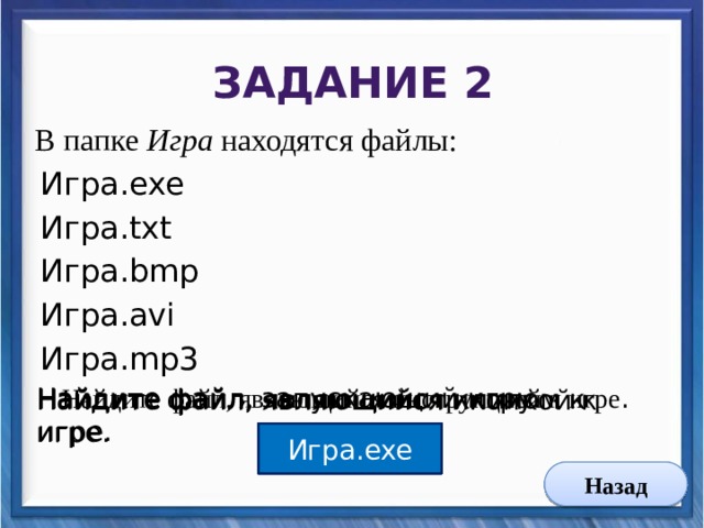 Задание 2 В папке Игра находятся файлы: Игра.exe Игра.txt Игра.bmp Игра.avi Игра.mp3 Найдите файл, являющийся инструкцией к игре . Найдите файл, запускающий игру. Найдите файл, являющийся клипом к игре. Найдите файл, являющийся иконкой к игре. Игра.txt Игра.bmp Игра.avi Игра.exe Назад 