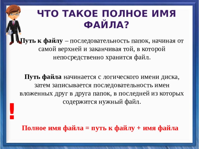 Что такое полное имя файла? Путь к файлу – последовательность папок, начиная от самой верхней и заканчивая той, в которой непосредственно хранится файл. Путь файла начинается с логического имени диска, затем записывается последовательность имен вложенных друг в друга папок, в последней из которых содержится нужный файл.   Полное имя файла = путь к файлу + имя файла   ! 