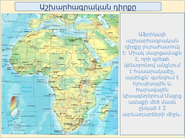 Աշխարհագրական դիրքը Աֆրիկայի աշխարհագրական դիրքը յուրահատուկ է: Միակ մայրցամաքն է, որի գրեթե կենտրոնով անցնում է հասարակածը, այսինքն՝ գտնվում է հյուսիսային և հարավային կիսագնդերում:Մայրցամաքի մեծ մասն ընկած է 2 արևադարձերի միջև: 