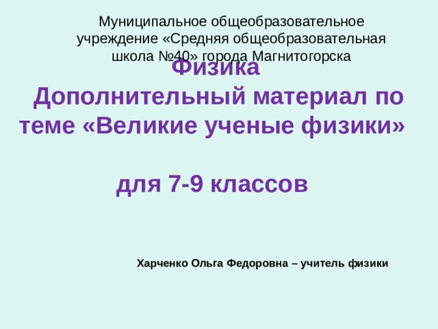 Муниципальное общеобразовательное учреждение «Средняя общеобразовательная школа №40» города Магнитогорска   Физика  Дополнительный материал по теме «Великие ученые физики»  для 7-9 классов Харченко Ольга Федоровна – учитель физики 