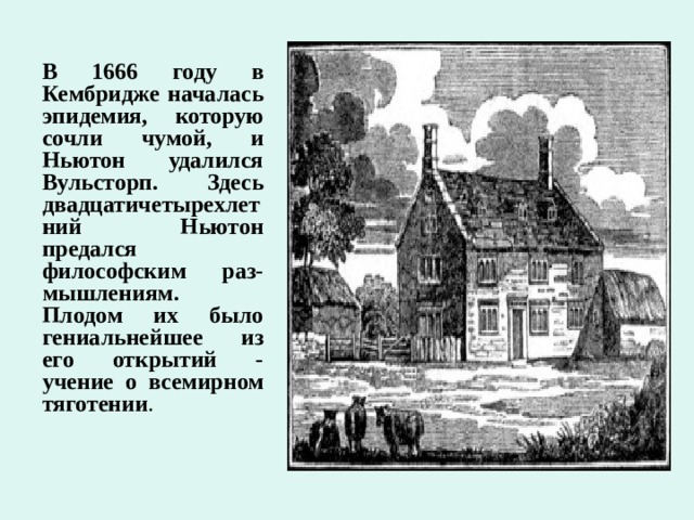 В 1666 году в Кембридже началась эпидемия, которую сочли чумой, и Ньютон удалился Вульсторп. Здесь двадцатичетырехлетний Ньютон предался философским раз-мышлениям. Плодом их было гениальнейшее из его открытий - учение о всемирном тяготении . 