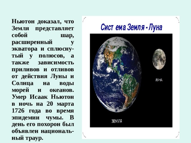 Ньютон доказал, что Земля представляет собой шар, расширенный у экватора и сплюсну-тый у полюсов, а также зависимость приливов и отливов от действия Луны и Солнца на воды морей и океанов. Умер Исаак Ньютон в ночь на 20 марта 1726 года во время эпидемии чумы. В день его похорон был объявлен националь-ный траур. 