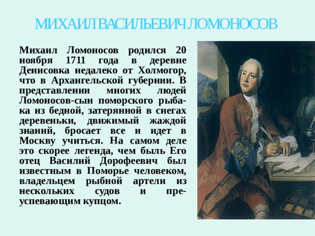 МИХАИЛ ВАСИЛЬЕВИЧ ЛОМОНОСОВ Михаил Ломоносов родился 20 ноября 1711 года в деревне Денисовка недалеко от Холмогор, что в Архангельской губернии. В представлении многих людей Ломоносов-сын поморского рыба-ка из бедной, затерянной в снегах деревеньки, движимый жаждой знаний, бросает все и идет в Москву учиться. На самом деле это скорее легенда, чем быль Его отец Василий Дорофеевич был известным в Поморье человеком, владельцем рыбной артели из нескольких судов и пре-успевающим купцом.  