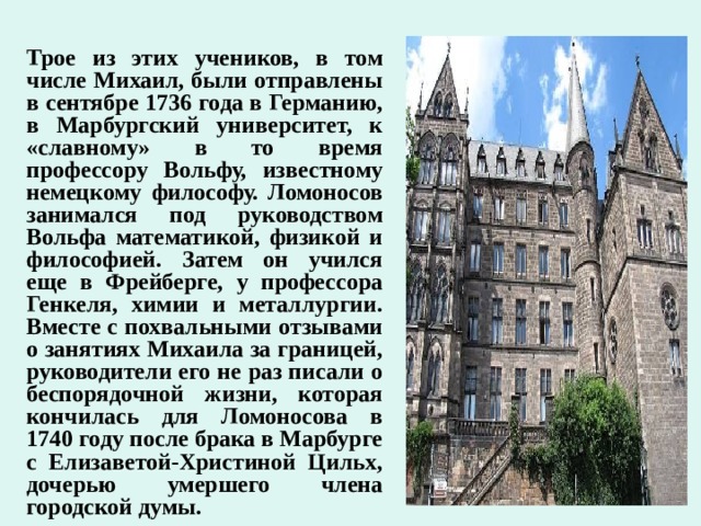 Трое из этих учеников, в том числе Михаил, были отправлены в сентябре 1736 года в Германию, в Марбургский университет, к «славному» в то время профессору Вольфу, известному немецкому философу. Ломоносов занимался под руководством Вольфа математикой, физикой и философией. Затем он учился еще в Фрейберге, у профессора Генкеля, химии и металлургии. Вместе с похвальными отзывами о занятиях Михаила за границей, руководители его не раз писали о беспорядочной жизни, которая кончилась для Ломоносова в 1740 году после брака в Марбурге с Елизаветой-Христиной Цильх, дочерью умершего члена городской думы.  