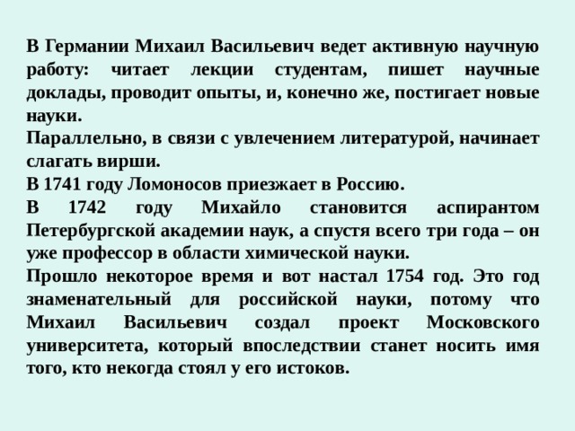 В Германии Михаил Васильевич ведет активную научную работу: читает лекции студентам, пишет научные доклады, проводит опыты, и, конечно же, постигает новые науки. Параллельно, в связи с увлечением литературой, начинает слагать вирши. В 1741 году Ломоносов приезжает в Россию. В 1742 году Михайло становится аспирантом Петербургской академии наук, а спустя всего три года – он уже профессор в области химической науки. Прошло некоторое время и вот настал 1754 год. Это год знаменательный для российской науки, потому что Михаил Васильевич создал проект Московского университета, который впоследствии станет носить имя того, кто некогда стоял у его истоков. 