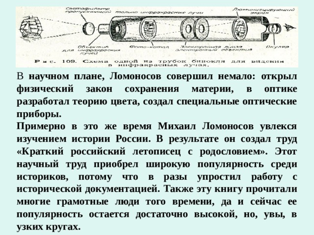 В научном плане, Ломоносов совершил немало: открыл физический закон сохранения материи, в оптике разработал теорию цвета, создал специальные оптические приборы. Примерно в это же время Михаил Ломоносов увлекся изучением истории России. В результате он создал труд «Краткий российский летописец с родословием». Этот научный труд приобрел широкую популярность среди историков, потому что в разы упростил работу с исторической документацией. Также эту книгу прочитали многие грамотные люди того времени, да и сейчас ее популярность остается достаточно высокой, но, увы, в узких кругах. 