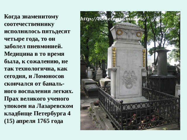 Когда знаменитому соотечественнику исполнилось пятьдесят четыре года, то он заболел пневмонией. Медицина в то время была, к сожалению, не так технологична, как сегодня, и Ломоносов скончался от баналь-ного воспаления легких. Прах великого ученого упокоен на Лазаревском кладбище Петербурга 4 (15) апреля 1765 года 