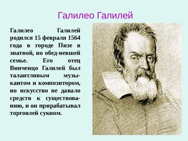 Галилео Галилей Галилео Галилей родился 15 февраля 1564 года в городе Пизе в знатной, но обед-невшей семье. Его отец Винченцо Галилей был талантливым музы-кантом и композитором, но искусство не давало средств к существова-нию, и он прирабатывал торговлей сукном. 