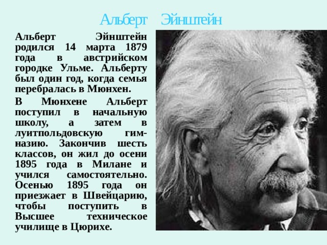 Альберт Эйнштейн Альберт Эйнштейн родился 14 марта 1879 года в австрийском городке Ульме. Альберту был один год, когда семья перебралась в Мюнхен. В Мюнхене Альберт поступил в начальную школу, а затем в луитпольдовскую гим-назию. Закончив шесть классов, он жил до осени 1895 года в Милане и учился самостоятельно. Осенью 1895 года он приезжает в Швейцарию, чтобы поступить в Высшее техническое училище в Цюрихе.  