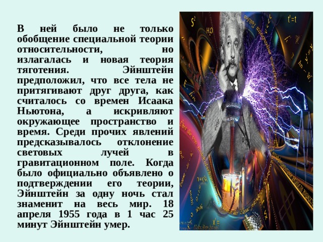 В ней было не только обобщение специальной теории относительности, но излагалась и новая теория тяготения. Эйнштейн предположил, что все тела не притягивают друг друга, как считалось со времен Исаака Ньютона, а искривляют окружающее пространство и время. Среди прочих явлений предсказывалось отклонение световых лучей в гравитационном поле. Когда было официально объявлено о подтверждении его теории, Эйнштейн за одну ночь стал знаменит на весь мир. 18 апреля 1955 года в 1 час 25 минут Эйнштейн умер.    