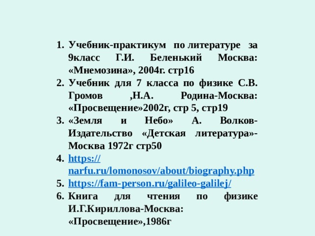 Используемая литература Учебник-практикум по литературе за 9класс Г.И. Беленький Москва: «Мнемозина», 2004г. стр16 Учебник для 7 класса по физике С.В. Громов ,Н.А. Родина-Москва: «Просвещение»2002г, стр 5, стр19 «Земля и Небо» А. Волков-Издательство «Детская литература»- Москва 1972г стр50 https:// narfu.ru/lomonosov/about/biography.php https://fam-person.ru/galileo-galilej / Книга для чтения по физике И.Г.Кириллова-Москва: «Просвещение»,1986г  