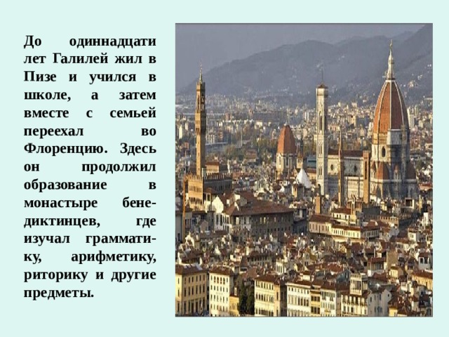 До одиннадцати лет Галилей жил в Пизе и учился в школе, а затем вместе с семьей переехал во Флоренцию. Здесь он продолжил образование в монастыре бене-диктинцев, где изучал граммати-ку, арифметику, риторику и другие предметы.  