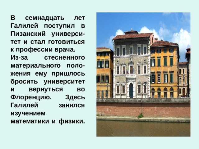 В семнадцать лет Галилей поступил в Пизанский универси-тет и стал готовиться к профессии врача. Из-за стесненного материального поло-жения ему пришлось бросить университет и вернуться во Флоренцию. Здесь Галилей занялся изучением математики и физики. 