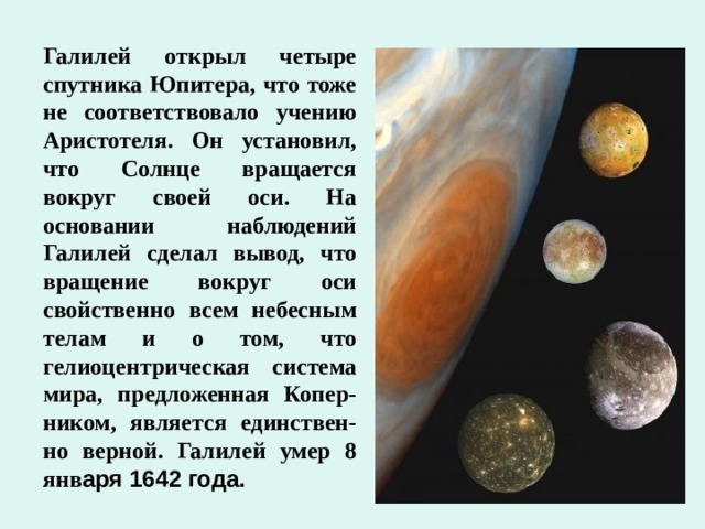 Галилей открыл четыре спутника Юпитера, что тоже не соответствовало учению Аристотеля. Он установил, что Солнце вращается вокруг своей оси. На основании наблюдений Галилей сделал вывод, что вращение вокруг оси свойственно всем небесным телам и о том, что гелиоцентрическая система мира, предложенная Копер-ником, является единствен-но верной. Галилей умер 8 янв аря 1642 года. 