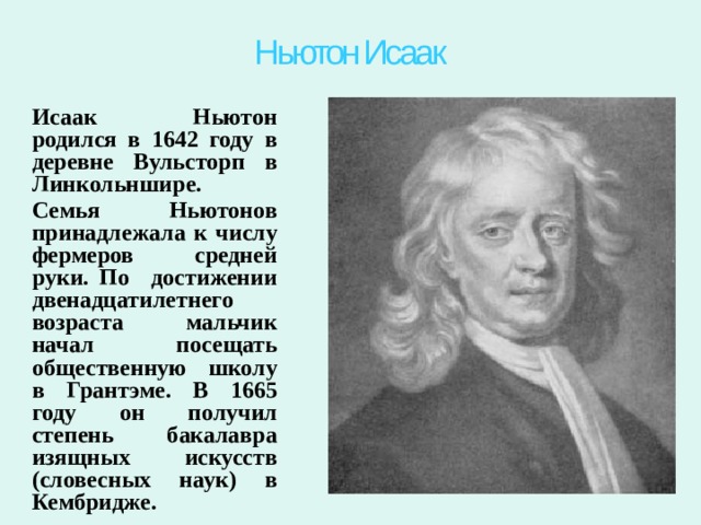 Ньютон Исаак Исаак Ньютон родился в 1642 году в деревне Вульсторп в Линкольншире. Семья Ньютонов принадлежала к числу фермеров средней руки. По достижении двенадцатилетнего возраста мальчик начал посещать общественную школу в Грантэме. В 1665 году он получил степень бакалавра изящных искусств (словесных наук) в Кембридже. 