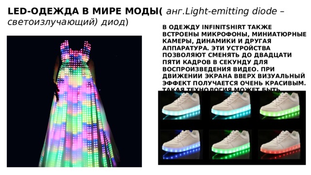 LED-ОДЕЖДА В МИРЕ МОДЫ( анг. Light-emitting diode – светоизлучающий) диод )  В ОДЕЖДУ INFINITSHIRT ТАКЖЕ ВСТРОЕНЫ МИКРОФОНЫ, МИНИАТЮРНЫЕ КАМЕРЫ, ДИНАМИКИ И ДРУГАЯ АППАРАТУРА. ЭТИ УСТРОЙСТВА ПОЗВОЛЯЮТ СМЕНЯТЬ ДО ДВАДЦАТИ ПЯТИ КАДРОВ В СЕКУНДУ ДЛЯ ВОСПРОИЗВЕДЕНИЯ ВИДЕО. ПРИ ДВИЖЕНИИ ЭКРАНА ВВЕРХ ВИЗУАЛЬНЫЙ ЭФФЕКТ ПОЛУЧАЕТСЯ ОЧЕНЬ КРАСИВЫМ. ТАКАЯ ТЕХНОЛОГИЯ МОЖЕТ БЫТЬ ИНТЕГРИРОВАНА НА ФУТБОЛКИ, РУБАШКИ, МИНИ-ЮБКИ И ДРУГУЮ ОДЕЖДУ, В ТОМ ЧИСЛЕ ОТ КУТЮР.   