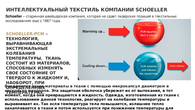 ИНТЕЛЛЕКТУАЛЬНЫЙ ТЕКСТИЛЬ КОМПАНИИ SCHOELLER Schoeller  – старинная швейцарская компания, которая не сдает лидерских позиций в текстильных исследованиях еще с 1867 года. SCHOELLER-PCM  – ТЕХНОЛОГИЯ, ВЫРАВНИВАЮЩАЯ ЭКСТРЕМАЛЬНЫЕ КОЛЕБАНИЯ ТЕМПЕРАТУРЫ. ТКАНЬ СОСТОИТ ИЗ МАТЕРИАЛОВ, СПОСОБНЫХ ИЗМЕНЯТЬ СВОЕ СОСТОЯНИЕ ОТ ТВЕРДОГО К ЖИДКОМУ И, НАОБОРОТ, ПРИ ОПРЕДЕЛЕННЫХ ТЕМПЕРАТУРАХ. Внедряются такие материалы в ткани с помощью микрокапсул диаметром в несколько микронов. Эта защитная оболочка убережет их от вытекания, в тот момент, когда они превращаются в жидкость. Одежда, изготовленная из ткани с использованием данной технологии, реагирует на колебания температуры и выравнивает их. Так если температура тела повышается, излишнее тепло накапливается в ткани и потом используется при понижении температуры для обогрева. 