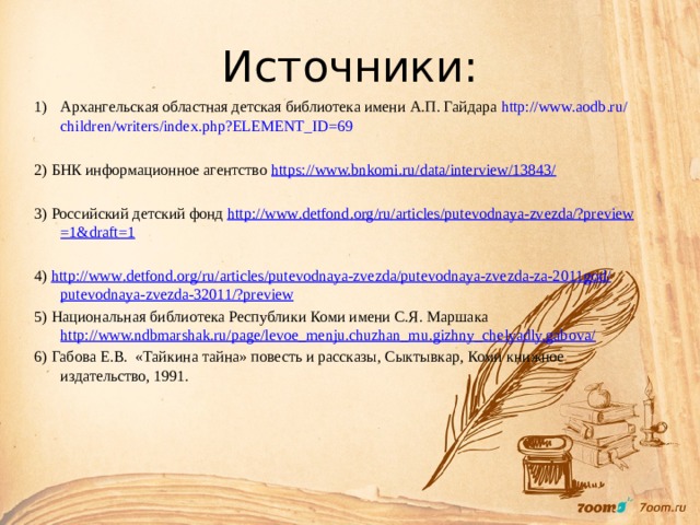 Источники: Архангельская областная детская библиотека имени А.П. Гайдара http :// www . aodb . ru / children / writers / index . php ? ELEMENT _ ID =69 2) БНК информационное агентство https://www.bnkomi.ru/data/interview/13843/ 3) Российский детский фонд http :// www . detfond . org / ru / articles / putevodnaya - zvezda /? preview =1& draft =1 4) http :// www . detfond . org / ru / articles / putevodnaya - zvezda / putevodnaya - zvezda - za -2011 god / putevodnaya - zvezda -32011/? preview 5) Национальная библиотека Республики Коми имени С.Я. Маршака http://www.ndbmarshak.ru/page/levoe_menju.chuzhan_mu.gizhny_chelyadly.gabova/ 6) Габова Е.В. «Тайкина тайна» повесть и рассказы, Сыктывкар, Коми книжное издательство, 1991. 