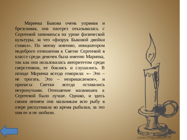  Маринка Быкова очень упрямая и брезгливая, она наотрез отказывалась с Сергеевой заниматься на уроке физической культуры, за что «физрук Быковой двойки ставил». По моему мнению, инициатором недоброго отношения к Светке Сергеевой в классе среди девочек была именно Маринка, так как она пользовалась авторитетом среди сверстников, ее боялись и слушались. В походе Маринка всегда говорила: «– Это – не трогать. Это – неприкасаемое», и припасы Светки всегда оставались нетронутыми. Отношение мальчишек к Сергеевой было лучше. Однако, и здесь своим пением она мальчикам всю рыбу в озере распугивала во время рыбалки, за это они ее и не любили. 