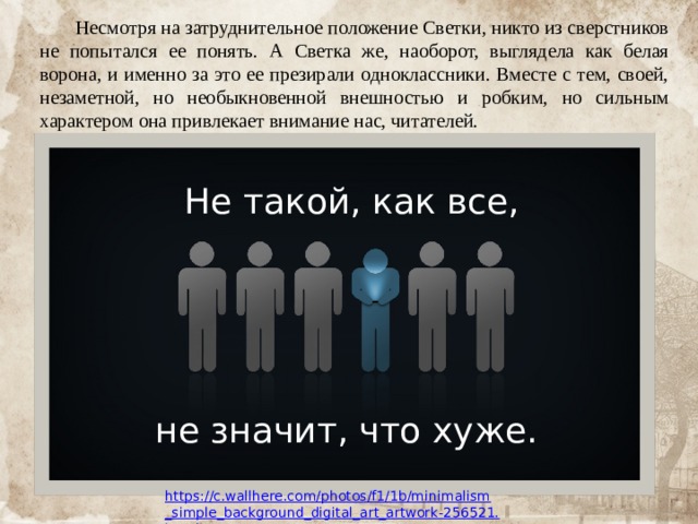  Несмотря на затруднительное положение Светки, никто из сверстников не попытался ее понять. А Светка же, наоборот, выглядела как белая ворона, и именно за это ее презирали одноклассники. Вместе с тем, своей, незаметной, но необыкновенной внешностью и робким, но сильным характером она привлекает внимание нас, читателей. Не такой, как все, не значит, что хуже. https://c.wallhere.com/photos/f1/1b/minimalism_simple_background_digital_art_artwork-256521.jpg!d 