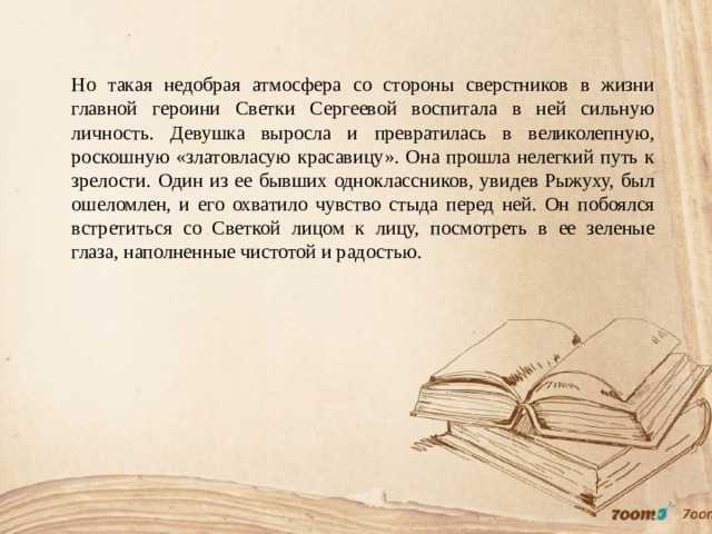 Но такая недобрая атмосфера со стороны сверстников в жизни главной героини Светки Сергеевой воспитала в ней сильную личность. Девушка выросла и превратилась в великолепную, роскошную «златовласую красавицу». Она прошла нелегкий путь к зрелости. Один из ее бывших одноклассников, увидев Рыжуху, был ошеломлен, и его охватило чувство стыда перед ней. Он побоялся встретиться со Светкой лицом к лицу, посмотреть в ее зеленые глаза, наполненные чистотой и радостью. 