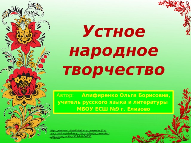 Устное народное творчество Автор : Алифиренко Ольга Борисовна, учитель русского языка и литературы МБОУ ЕСШ №9 г. Елизово https://easyen.ru/load/shablony_prezentacij/raznye_shablony/shablony_dlja_sozdanija_prezentacij_folklornye_motivy/529-1-0-64836  шаблон 