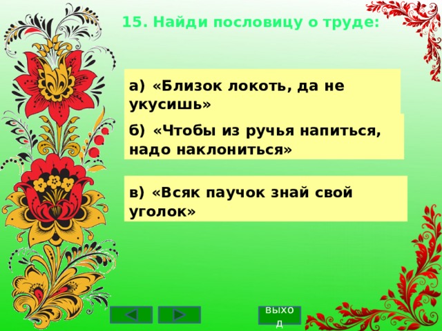 15. Найди пословицу о труде:    а)  «Близок локоть, да не укусишь» б)  «Чтобы из ручья напиться, надо наклониться» в)  «Всяк паучок знай свой уголок» выход 