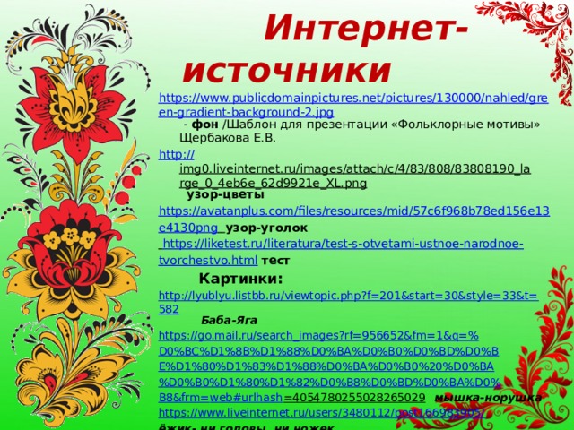  Интернет-источники https://www.publicdomainpictures.net/pictures/130000/nahled/green-gradient-background-2.jpg - фон /Шаблон для презентации «Фольклорные мотивы» Щербакова Е.В. http :// img0.liveinternet.ru/images/attach/c/4/83/808/83808190_large_0_4eb6e_62d9921e_XL.png  узор-цветы https :// avatanplus.com/files/resources/mid/57c6f968b78ed156e13 e4130png   узор-уголок  https://liketest.ru/literatura/test-s-otvetami-ustnoe-narodnoe- tvorchestvo.html  тест  Картинки: http://lyublyu.listbb.ru/viewtopic.php?f=201&start=30&style=33&t=582  Баба-Яга https://go.mail.ru/search_images?rf=956652&fm=1&q=% D0%BC%D1%8B%D1%88%D0%BA%D0%B0%D0%BD%D0%B E%D1%80%D1%83%D1%88%D0%BA%D0%B0%20%D0%BA %D0%B0%D1%80%D1%82%D0%B8%D0%BD%D0%BA%D0% B8&frm= web#urlhash =4054780255028265029  мышка-норушка https://www.liveinternet.ru/users/3480112/post166983905/ ёжик- ни головы, ни ножек   