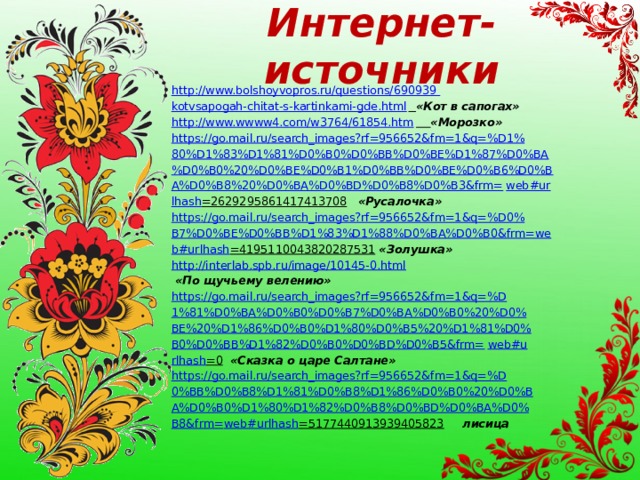 Интернет-источники http://www.bolshoyvopros.ru/questions/690939 kotvsapogah-chitat-s-kartinkami-gde.html  «Кот в сапогах» http://www.wwww4.com/w3764/61854.htm  «Морозко» https://go.mail.ru/search_images?rf=956652&fm=1&q=%D1% 80%D1%83%D1%81%D0%B0%D0%BB%D0%BE%D1%87%D0%BA %D0%B0%20%D0%BE%D0%B1%D0%BB%D0%BE%D0%B6%D0%B A%D0%B8%20%D0%BA%D0%BD%D0%B8%D0%B3&frm= web#ur lhash =2629295861417413708  «Русалочка» https://go.mail.ru/search_images?rf=956652&fm=1&q=%D0% B7%D0%BE%D0%BB%D1%83%D1%88%D0%BA%D0%B0&frm=we b#urlhash =4195110043820287531  «Золушка» http://interlab.spb.ru/image/10145-0.html  «По щучьему велению» https://go.mail.ru/search_images?rf=956652&fm=1&q=%D 1%81%D0%BA%D0%B0%D0%B7%D0%BA%D0%B0%20%D0% BE%20%D1%86%D0%B0%D1%80%D0%B5%20%D1%81%D0% B0%D0%BB%D1%82%D0%B0%D0%BD%D0%B5&frm= web#u rlhash =0  «Сказка о царе Салтане» https://go.mail.ru/search_images?rf=956652&fm=1&q=%D 0%BB%D0%B8%D1%81%D0%B8%D1%86%D0%B0%20%D0%B A%D0%B0%D1%80%D1%82%D0%B8%D0%BD%D0%BA%D0% B8&frm= web#urlhash =5177440913939405823  лисица 