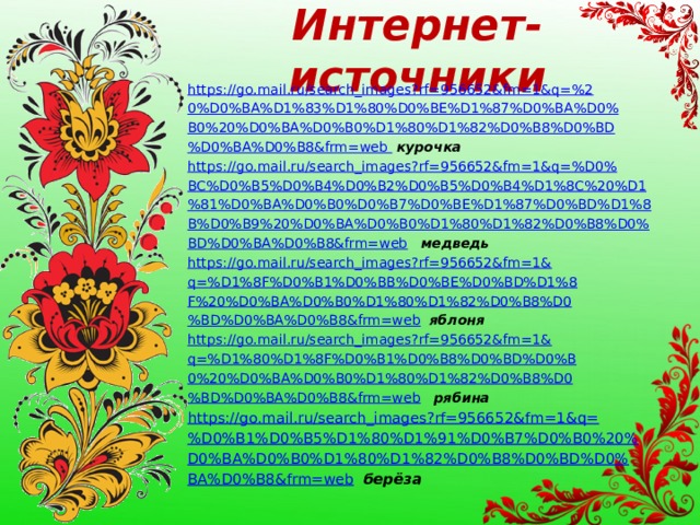 Интернет-источники https://go.mail.ru/search_images?rf=956652&fm=1&q=%2 0%D0%BA%D1%83%D1%80%D0%BE%D1%87%D0%BA%D0% B0%20%D0%BA%D0%B0%D1%80%D1%82%D0%B8%D0%BD %D0%BA%D0%B8&frm=web  курочка https://go.mail.ru/search_images?rf=956652&fm=1&q=%D0% BC%D0%B5%D0%B4%D0%B2%D0%B5%D0%B4%D1%8C%20%D1 %81%D0%BA%D0%B0%D0%B7%D0%BE%D1%87%D0%BD%D1%8 B%D0%B9%20%D0%BA%D0%B0%D1%80%D1%82%D0%B8%D0% BD%D0%BA%D0%B8&frm=web  медведь  https://go.mail.ru/search_images?rf=956652&fm=1& q=%D1%8F%D0%B1%D0%BB%D0%BE%D0%BD%D1%8 F%20%D0%BA%D0%B0%D1%80%D1%82%D0%B8%D0 %BD%D0%BA%D0%B8&frm=web  яблоня https://go.mail.ru/search_images?rf=956652&fm=1& q=%D1%80%D1%8F%D0%B1%D0%B8%D0%BD%D0%B 0%20%D0%BA%D0%B0%D1%80%D1%82%D0%B8%D0 %BD%D0%BA%D0%B8&frm=web  рябина https://go.mail.ru/search_images?rf=956652&fm=1&q= %D0%B1%D0%B5%D1%80%D1%91%D0%B7%D0%B0%20% D0%BA%D0%B0%D1%80%D1%82%D0%B8%D0%BD%D0% BA%D0%B8&frm=web  берёза 