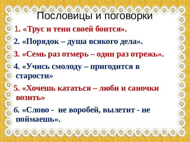 Пословицы и поговорки  1 . «Трус и тени своей боится».  2. «Порядок – душа всякого дела».  3. «Семь раз отмерь – один раз отрежь».  4. «Учись смолоду – пригодится в старости »  5. «Хочешь кататься – люби и саночки возить»  6. «Слово - не воробей, вылетит - не поймаешь».