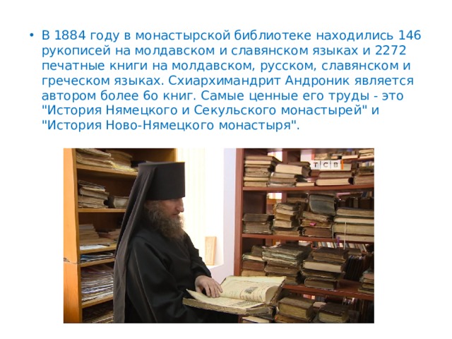 В 1884 году в монастырской библиотеке находились 146 рукописей на молдавском и славянском языках и 2272 печатные книги на молдавском, русском, славянском и греческом языках. Схиархимандрит Андроник является автором более 6о книг. Самые ценные его труды - это 