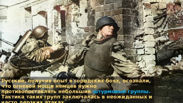 Русские, получив опыт в городских боях, осознали, что огневой мощи немцев нужно противопоставлять небольшие штурмовые группы. Тактика таких групп заключалась в неожиданных и часто дерзких атаках. 