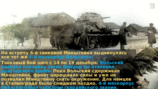 На встречу 6-й танковой Манштейна выдвинулась все тот же 4-й мехкорпус Вольского. Танковый бой шел с 14 по 19 декабря. Вольский потерял половину своих бойцов, но отвоевал драгоценное время. Пока Вольский сдерживал Манштейна, фронт наращивал силы и уже не позволил Манштейну снять окружение. Для немцев в Сталинграде было слишком поздно. 4-й мехкорпус Вольского был удостоен гвардейского звания. 