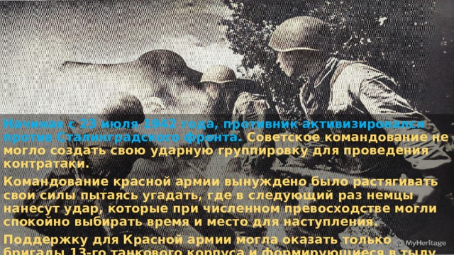 Начиная с 23 июля 1942 года, противник активизировался против Сталинградского фронта. Советское командование не могло создать свою ударную группировку для проведения контратаки. Командование красной армии вынуждено было растягивать свои силы пытаясь угадать, где в следующий раз немцы нанесут удар, которые при численном превосходстве могли спокойно выбирать время и место для наступления. Поддержку для Красной армии могла оказать только бригады 13-го танкового корпуса и формирующиеся в тылу две танковые армии, которые можно было выставить против прорыва фронта немецкими войсками. 