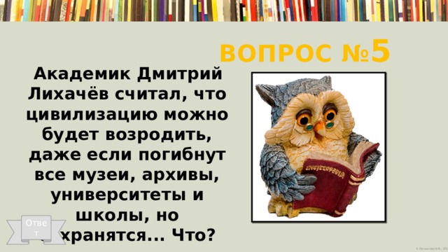 Вопрос № 5 Академик Дмитрий Лихачёв считал, что цивилизацию можно будет возродить, даже если погибнут все музеи, архивы, университеты и школы, но сохранятся... Что?   Ответ 