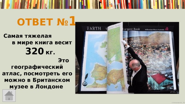 Ответ № 1   Самая тяжелая в мире книга весит 320  кг. Это географический атлас, посмотреть его можно в Британском музее в Лондоне 