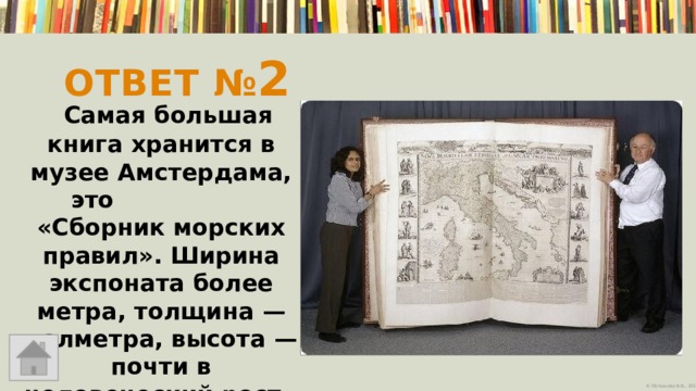 Ответ № 2  Самая большая книга хранится в музее Амстердама, это «Сборник морских правил». Ширина экспоната более метра, толщина — полметра, высота — почти в человеческий рост   