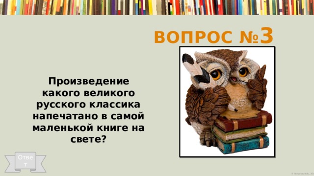 Вопрос № 3  Произведение какого великого русского классика напечатано в самой маленькой книге на свете?   Ответ 