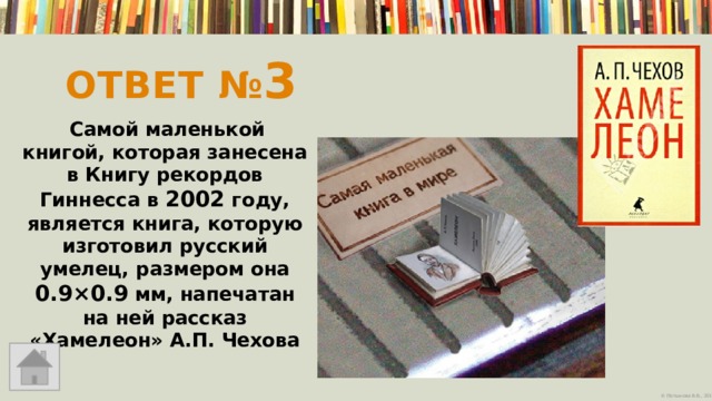 Ответ № 3     Самой маленькой книгой, которая занесена в Книгу рекордов Гиннесса в 2002 году, является книга, которую изготовил русский умелец, размером она 0.9×0.9 мм, напечатан на ней рассказ «Хамелеон» А.П. Чехова   