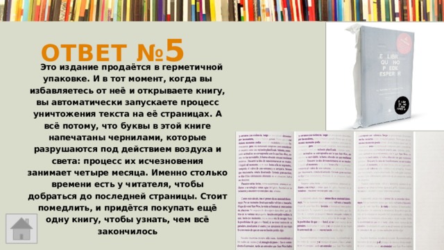 Ответ № 5  Это издание продаётся в герметичной упаковке. И в тот момент, когда вы избавляетесь от неё и открываете книгу, вы автоматически запускаете процесс уничтожения текста на её страницах. А всё потому, что буквы в этой книге напечатаны чернилами, которые разрушаются под действием воздуха и света: процесс их исчезновения занимает четыре месяца. Именно столько времени есть у читателя, чтобы добраться до последней страницы. Стоит помедлить, и придётся покупать ещё одну книгу, чтобы узнать, чем всё закончилось  