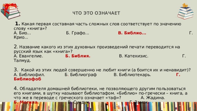  Что это означает   1. Какая первая составная часть сложных слов соответствует по значению слову «книга»?  А. Био...          Б. Графо...                В. Библио... Г. Крио...                            2 . Название какого из этих духовных произведений печати переводится на русский язык как «книга»?  А. Евангелие.            Б. Библия.                      В. Катехизис. Г. Талмуд.                            3.  Какой из этих людей совершенно не любит книги (а боится их и ненавидит)?  А. Библиофил.            Б . Библиограф           В. Библиотекарь. Г. Библиофоб                       4.  Обладателя домашней библиотеки, не позволяющего другим пользоваться его книгами, в шутку называют библиотафом. «Библио» по-гречески – книга, а что же в переводе с греческого означает «таф»? А. Жадина.         Б. Могила.                       В. Сундук. Г. Замок.                             5.  Как на латинском языке звучит слово «книга»?  А. Кодекс.              Б. Догма.                      В. Конституция.   Г. Документ.                                