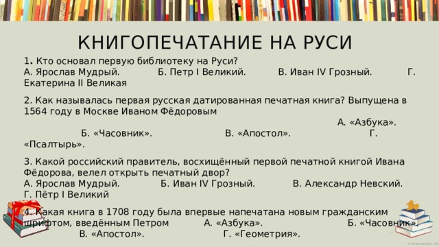 Книгопечатание на Руси  1 . Кто основал первую библиотеку на Руси?  А. Ярослав Мудрый.          Б. Петр I Великий.    В. Иван IV Грозный.   Г. Екатерина II Великая   2. Как называлась первая русская датированная печатная книга? Выпущена в 1564 году в Москве Иваном Фёдоровым А. «Азбука».          Б. «Часовник».              В. «Апостол». Г. «Псалтырь».     3. Какой российский правитель, восхищённый первой печатной книгой Ивана Фёдорова, велел открыть печатный двор?  А. Ярослав Мудрый.           Б. Иван IV Грозный.      В. Александр Невский. Г. Пётр I Великий 4. Какая книга в 1708 году была впервые напечатана новым гражданским шрифтом, введённым Петром А. «Азбука».         Б. «Часовник».                 В. «Апостол».   Г. «Геометрия». 5. Как на Руси называлась библиотека?            А. Книгочея.            Б. Книговник.                В. Книжица. Г. Книголюб.      