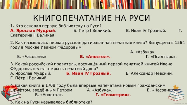 Книгопечатание на Руси  1 . Кто основал первую библиотеку на Руси?  А. Ярослав Мудрый .           Б. Петр I Великий.    В. Иван IV Грозный.   Г. Екатерина II Великая   2. Как называлась первая русская датированная печатная книга? Выпущена в 1564 году в Москве Иваном Фёдоровым. А. «Азбука».          Б. «Часовник».              В. «Апостол». Г. «Псалтырь».     3. Какой российский правитель, восхищённый первой печатной книгой Ивана Фёдорова, велел открыть печатный двор?  А. Ярослав Мудрый.           Б. Иван IV Грозный.        В. Александр Невский. Г. Пётр I Великий 4. Какая книга в 1708 году была впервые напечатана новым гражданским шрифтом, введённым Петром А. «Азбука».         Б. «Часовник».                 В. «Апостол».   Г. «Геометрия» .  5. Как на Руси называлась библиотека?            А. Книгочея.            Б. Книговник.                  В. Книжица. Г. Книголюб.      