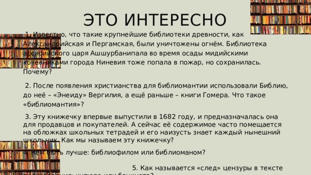 Это интересно  1. Известно, что такие крупнейшие библиотеки древности, как Александрийская и Пергамская, были уничтожены огнём. Библиотека ассирийского царя Ашшурбанипала во время осады мидийскими кочевниками города Ниневия тоже попала в пожар, но сохранилась. Почему?  2. После появления христианства для библиомантии использовали Библию, до неё – «Энеиду» Вергилия, а ещё раньше – книги Гомера. Что такое «библиомантия»?  3. Эту книжечку впервые выпустили в 1682 году, и предназначалась она для продавцов и покупателей. А сейчас её содержимое часто помещается на обложках школьных тетрадей и его наизусть знает каждый нынешний школьник. Как мы называем эту книжечку?  4. Кем быть лучше: библиофилом или библиоманом?  5. Как называется «след» цензуры в тексте произведения: купюра или банкнота? 