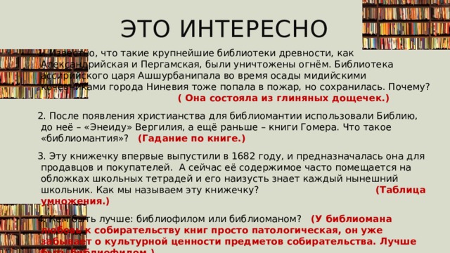 Это интересно 1. Известно, что такие крупнейшие библиотеки древности, как Александрийская и Пергамская, были уничтожены огнём. Библиотека ассирийского царя Ашшурбанипала во время осады мидийскими кочевниками города Ниневия тоже попала в пожар, но сохранилась. Почему? ( Она состояла из глиняных дощечек.) 2. После появления христианства для библиомантии использовали Библию, до неё – «Энеиду» Вергилия, а ещё раньше – книги Гомера. Что такое «библиомантия»? (Гадание по книге.) 3. Эту книжечку впервые выпустили в 1682 году, и предназначалась она для продавцов и покупателей. А сейчас её содержимое часто помещается на обложках школьных тетрадей и его наизусть знает каждый нынешний школьник. Как мы называем эту книжечку? (Таблица умножения.) 4. Кем быть лучше: библиофилом или библиоманом? (У библиомана любовь к собирательству книг просто патологическая, он уже забывает о культурной ценности предметов собирательства. Лучше быть библиофилом.)  5. Как называется «след» цензуры в тексте произведения: купюра или банкнота? (Купюра.) 