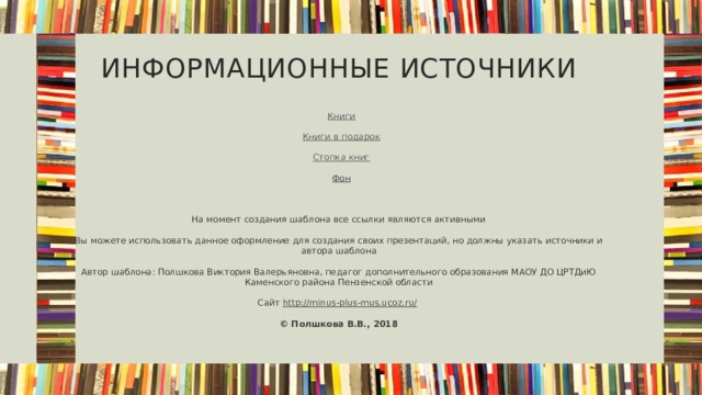 Информационные источники Книги Книги в подарок Стопка книг Фон На момент создания шаблона все ссылки являются активными Вы можете использовать данное оформление для создания своих презентаций, но должны указать источники и автора шаблона Автор шаблона: Полшкова Виктория Валерьяновна, педагог дополнительного образования МАОУ ДО ЦРТДиЮ Каменского района Пензенской области Сайт http://minus-plus-mus.ucoz.ru/  © Полшкова В.В., 2018  