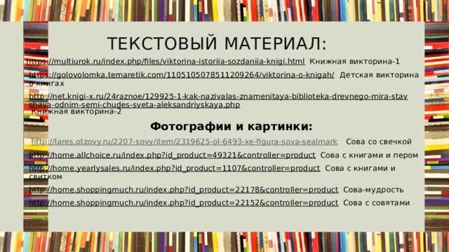 Текстовый материал: https://multiurok.ru/index.php/files/viktorina-istoriia-sozdaniia-knigi.html Книжная викторина-1 https://golovolomka.temaretik.com/1105105078511209264/viktorina-o-knigah/ Детская викторина о книгах http://net.knigi-x.ru/24raznoe/129925-1-kak-nazivalas-znamenitaya-biblioteka-drevnego-mira-stavshaya-odnim-semi-chudes-sveta-aleksandriyskaya.php Книжная викторина-2  Фотографии и картинки:  http://lares.otzovy.ru/2207-sovy/item/2319625-ol-6493-xe-figura-sova-sealmark  Сова со свечкой http://home.allchoice.ru/index.php?id_product=49321&controller=product Сова с книгами и пером http://home.yearlysales.ru/index.php?id_product=1107&controller=product Сова с книгами и свитком http://home.shoppingmuch.ru/index.php?id_product=22178&controller=product Сова-мудрость http://home.shoppingmuch.ru/index.php?id_product=22152&controller=product Сова с совятами 